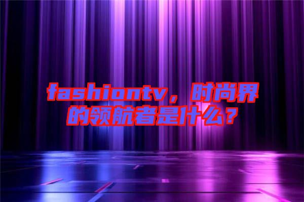 fashiontv，時尚界的領航者是什么？