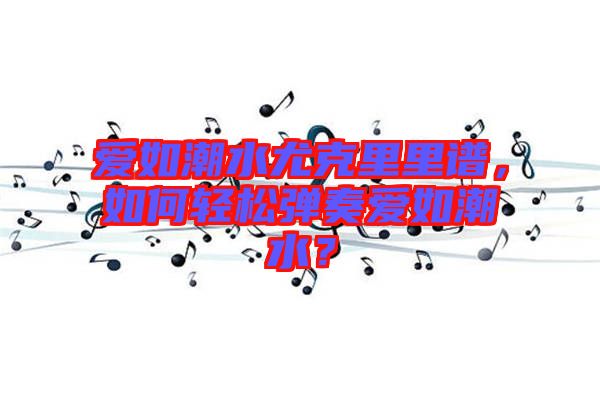 愛如潮水尤克里里譜，如何輕松彈奏愛如潮水？