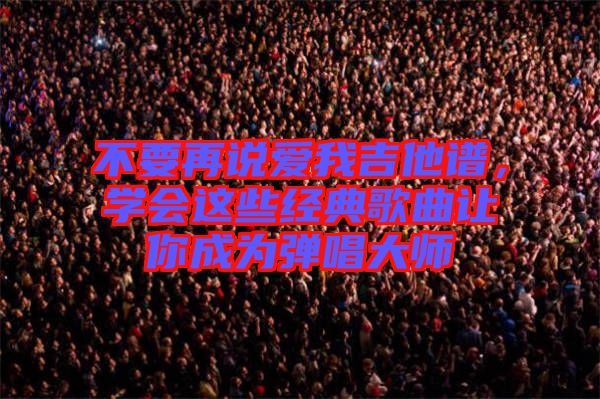 不要再說愛我吉他譜，學會這些經(jīng)典歌曲讓你成為彈唱大師