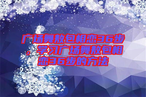 廣場(chǎng)舞敖包相戀36步，學(xué)習(xí)廣場(chǎng)舞敖包相戀36步的方法