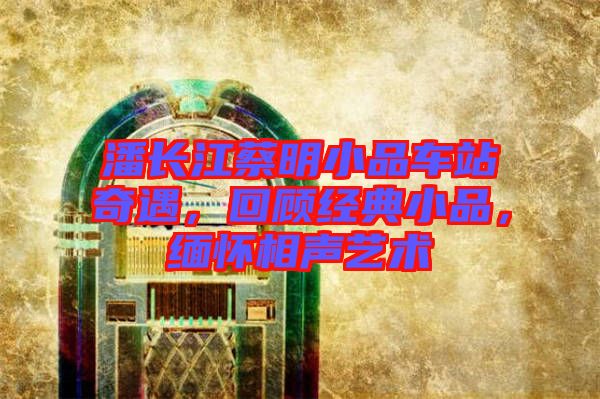 潘長江蔡明小品車站奇遇，回顧經(jīng)典小品，緬懷相聲藝術(shù)