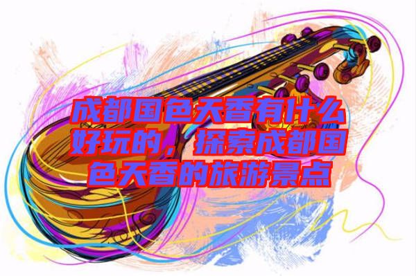 成都國(guó)色天香有什么好玩的，探索成都國(guó)色天香的旅游景點(diǎn)