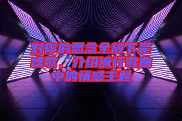 對(duì)你的思念全放下是啥歌，介紹流行歌曲中的情感主題