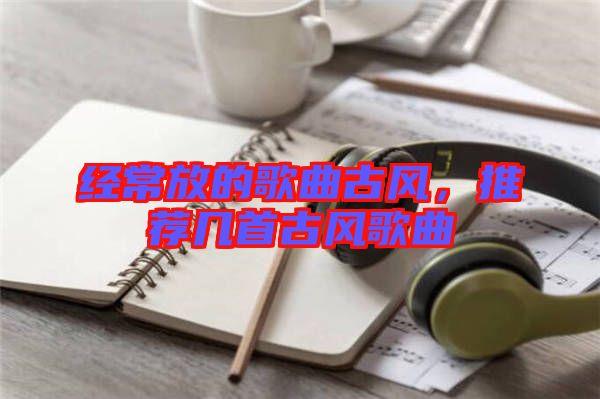 經(jīng)常放的歌曲古風，推薦幾首古風歌曲