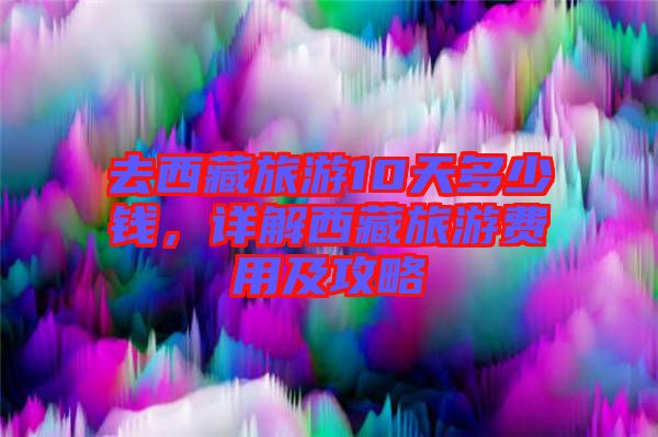 去西藏旅游10天多少錢，詳解西藏旅游費(fèi)用及攻略