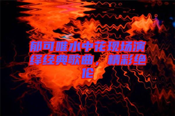 郁可唯水中花現(xiàn)場(chǎng)演繹經(jīng)典歌曲，精彩絕倫