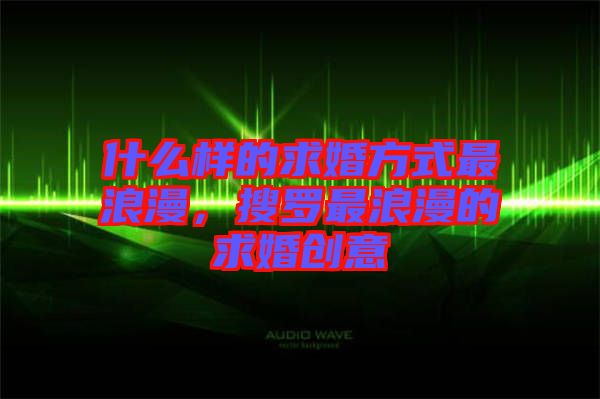 什么樣的求婚方式最浪漫，搜羅最浪漫的求婚創(chuàng)意