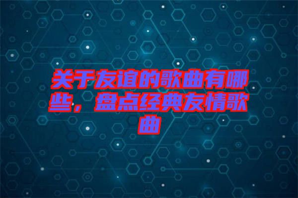 關(guān)于友誼的歌曲有哪些，盤點(diǎn)經(jīng)典友情歌曲