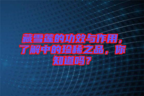 藏雪蓮的功效與作用，了解中的珍稀之品，你知道嗎？