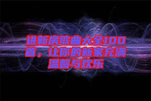 進(jìn)新房歌曲大全100首，讓你的新家充滿溫馨與歡樂