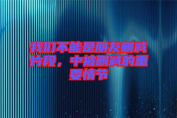 我們不能是朋友刪減片段，中被刪減的重要情節(jié)