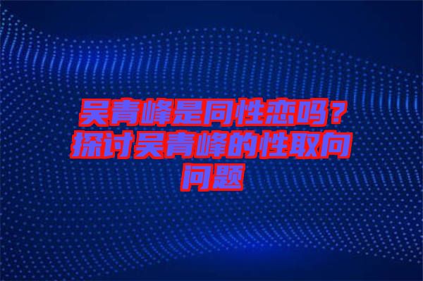 吳青峰是同性戀嗎？探討吳青峰的性取向問題