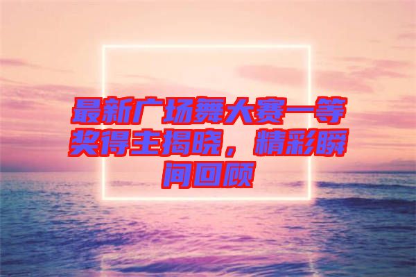 最新廣場(chǎng)舞大賽一等獎(jiǎng)得主揭曉，精彩瞬間回顧