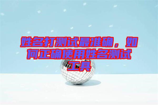 姓名打測(cè)試最準(zhǔn)確，如何正確使用姓名測(cè)試工具