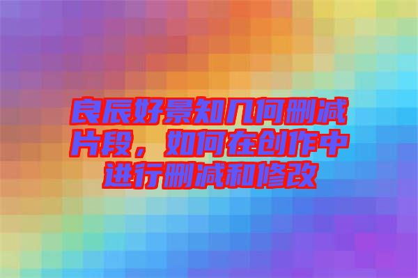 良辰好景知幾何刪減片段，如何在創(chuàng)作中進(jìn)行刪減和修改