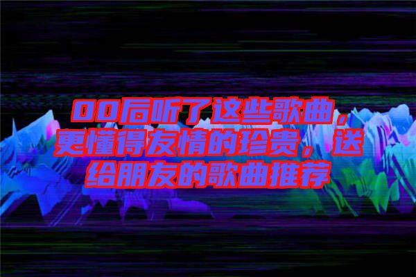 00后聽了這些歌曲，更懂得友情的珍貴，送給朋友的歌曲推薦