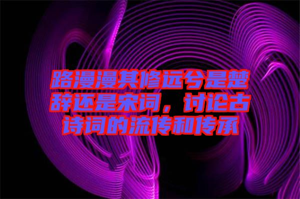 路漫漫其修遠(yuǎn)兮是楚辭還是宋詞，討論古詩詞的流傳和傳承