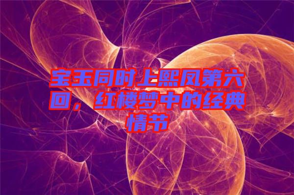 寶玉同時上熙鳳第六回，紅樓夢中的經(jīng)典情節(jié)