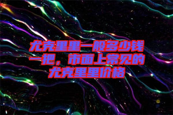 尤克里里一般多少錢一把，市面上常見的尤克里里價格