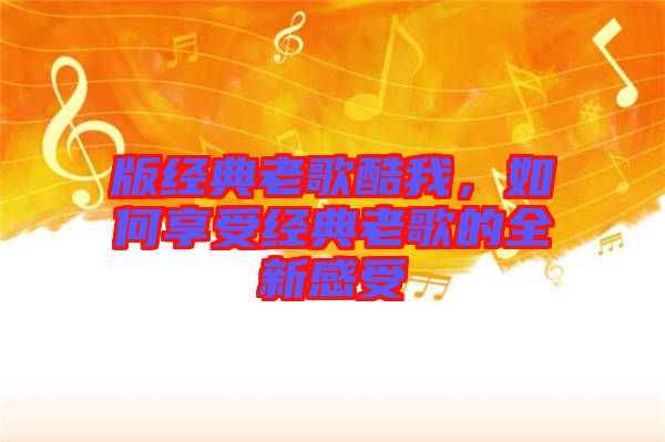 版經(jīng)典老歌酷我，如何享受經(jīng)典老歌的全新感受