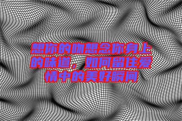 想你的吻想念你身上的味道，如何留住愛(ài)情中的美好瞬間