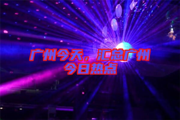 廣州今天，匯總廣州今日熱點(diǎn)