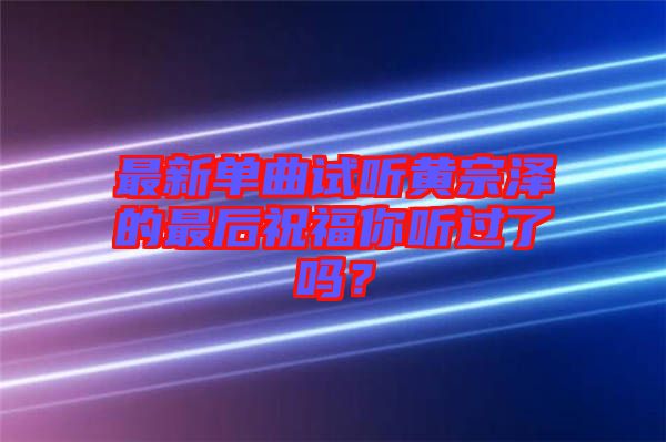 最新單曲試聽黃宗澤的最后祝福你聽過了嗎？
