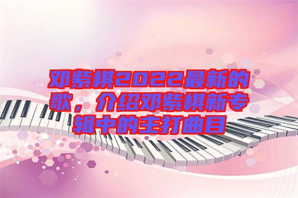 鄧紫棋2022最新的歌，介紹鄧紫棋新專輯中的主打曲目