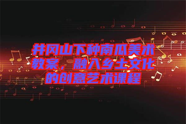 井岡山下種南瓜美術(shù)教案，融入鄉(xiāng)土文化的創(chuàng)意藝術(shù)課程