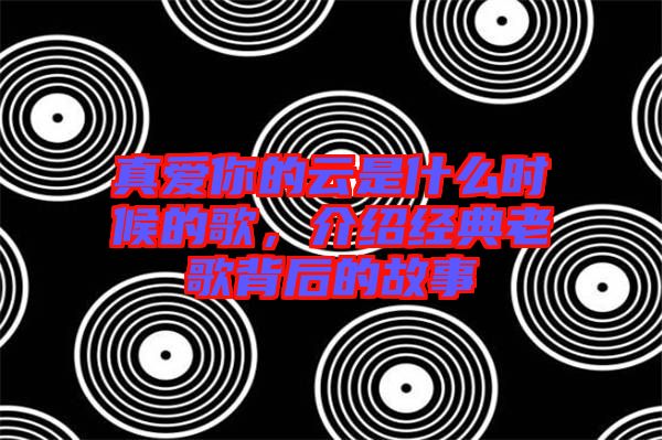 真愛(ài)你的云是什么時(shí)候的歌，介紹經(jīng)典老歌背后的故事