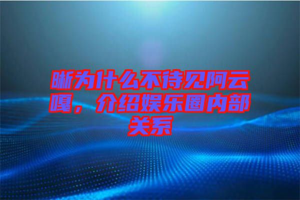 晰為什么不待見阿云嘎，介紹娛樂圈內(nèi)部關(guān)系