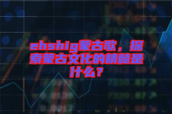 ehshig蒙古歌，探索蒙古文化的精髓是什么？