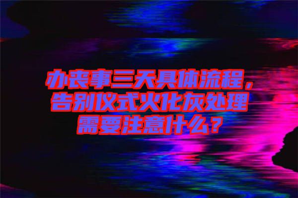 辦喪事三天具體流程，告別儀式火化灰處理需要注意什么？