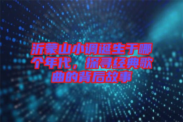 沂蒙山小調(diào)誕生于哪個年代，探尋經(jīng)典歌曲的背后故事