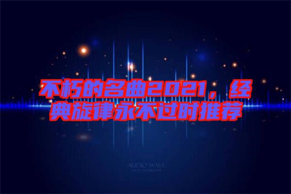 不朽的名曲2021，經(jīng)典旋律永不過(guò)時(shí)推薦