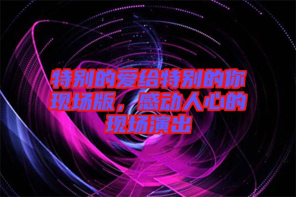 特別的愛給特別的你現(xiàn)場版，感動人心的現(xiàn)場演出