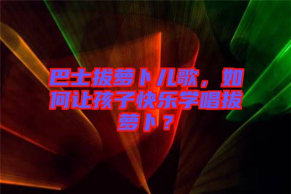 巴士拔蘿卜兒歌，如何讓孩子快樂(lè)學(xué)唱拔蘿卜？