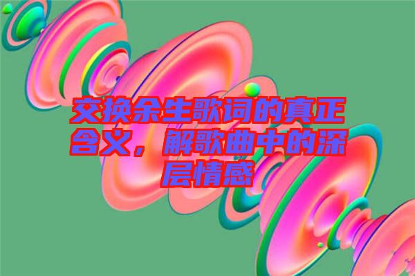 交換余生歌詞的真正含義，解歌曲中的深層情感