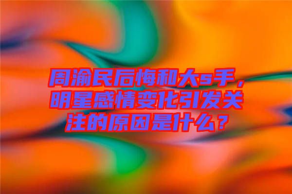 周渝民后悔和大s手，明星感情變化引發(fā)關(guān)注的原因是什么？