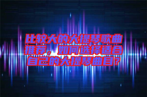 比較大的大提琴歌曲推薦，如何選擇適合自己的大提琴曲目？