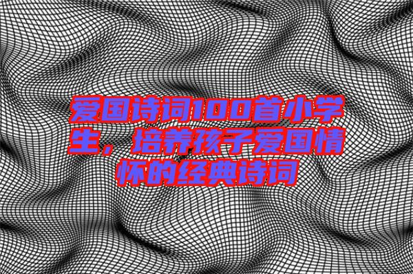 愛(ài)國(guó)詩(shī)詞100首小學(xué)生，培養(yǎng)孩子愛(ài)國(guó)情懷的經(jīng)典詩(shī)詞