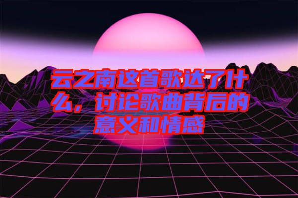 云之南這首歌達(dá)了什么，討論歌曲背后的意義和情感