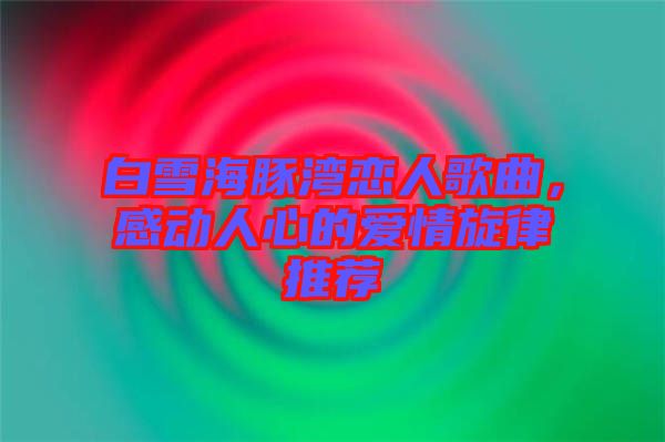 白雪海豚灣戀人歌曲，感動人心的愛情旋律推薦