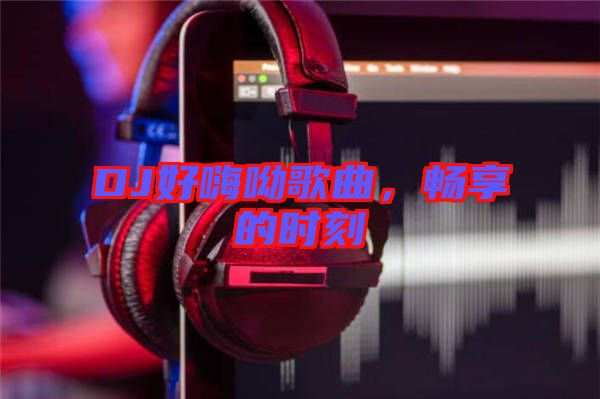 DJ好嗨呦歌曲，暢享的時(shí)刻