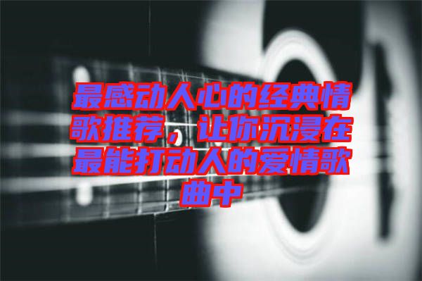 最感動(dòng)人心的經(jīng)典情歌推薦，讓你沉浸在最能打動(dòng)人的愛情歌曲中