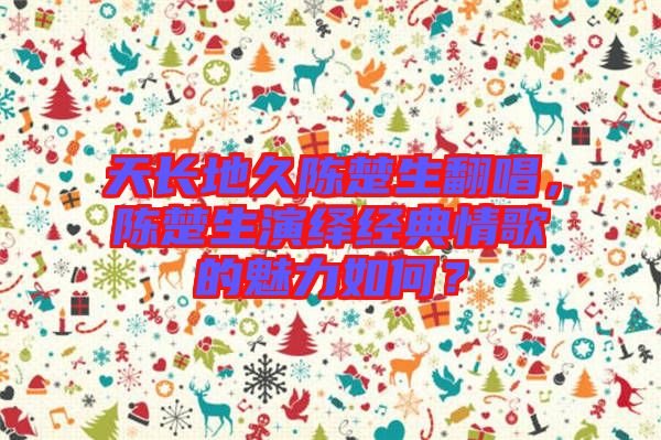 天長(zhǎng)地久陳楚生翻唱，陳楚生演繹經(jīng)典情歌的魅力如何？