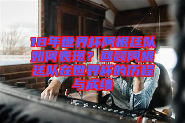 18年世界杯阿根廷隊(duì)如何表現(xiàn)？回顧阿根廷隊(duì)在世界杯的歷程與成績(jī)
