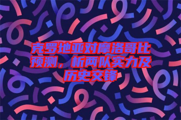 克羅地亞對(duì)摩洛哥比預(yù)測(cè)，析兩隊(duì)實(shí)力及歷史交鋒