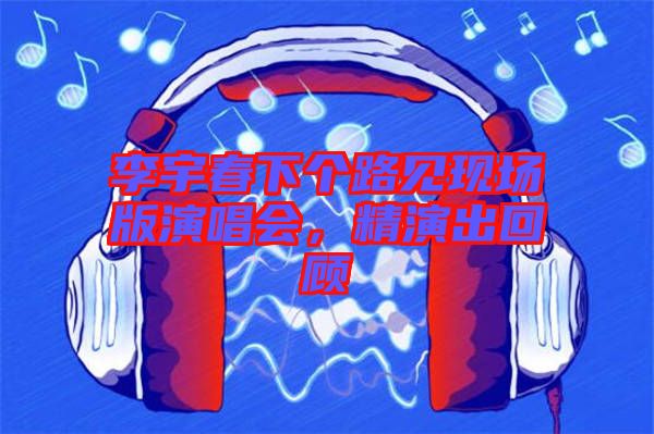 李宇春下個路見現(xiàn)場版演唱會，精演出回顧
