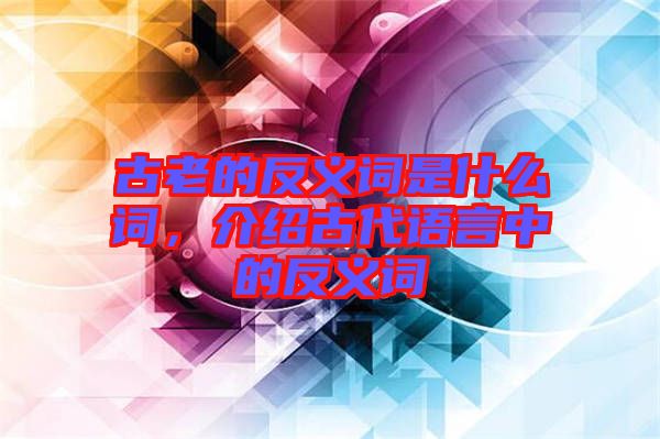 古老的反義詞是什么詞，介紹古代語(yǔ)言中的反義詞